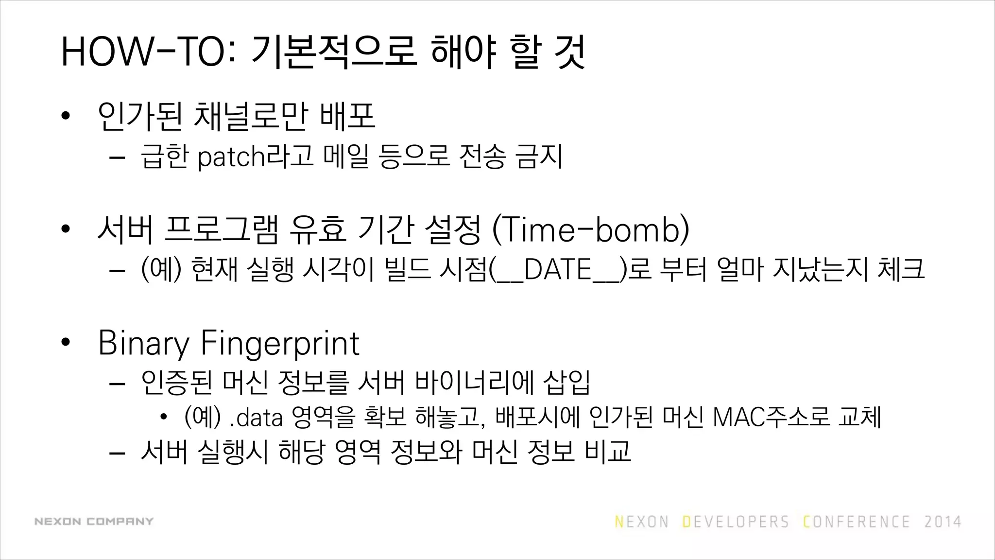 HOW-TO: 기본적으로 해야 할 것
• 인가된 채널로만 배포
– 급한 patch라고 메일 등으로 전송 금지
• 서버 프로그램 유효 기간 설정 (Time-bomb)
– (예) 현재 실행 시각이 빌드 시점(__DATE__)로 부터 얼마 지났는지 체크
• Binary Fingerprint
– 인증된 머신 정보를 서버 바이너리에 삽입
• (예) .data 영역을 확보 해놓고, 배포시에 인가된 머신 MAC주소로 교체
– 서버 실행시 해당 영역 정보와 머신 정보 비교
 