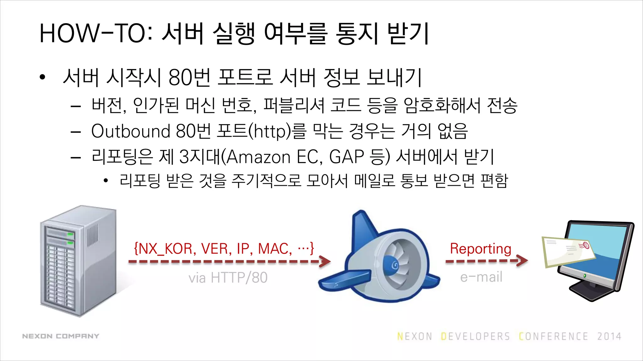 HOW-TO: 서버 실행 여부를 통지 받기
• 서버 시작시 80번 포트로 서버 정보 보내기
– 버전, 인가된 머신 번호, 퍼블리셔 코드 등을 암호화해서 전송
– Outbound 80번 포트(http)를 막는 경우는 거의 없음
– 리포팅은 제 3지대(Amazon EC, GAP 등) 서버에서 받기
• 리포팅 받은 것을 주기적으로 모아서 메일로 통보 받으면 편함
{NX_KOR, VER, IP, MAC, …}
via HTTP/80
Reporting
e-mail
 