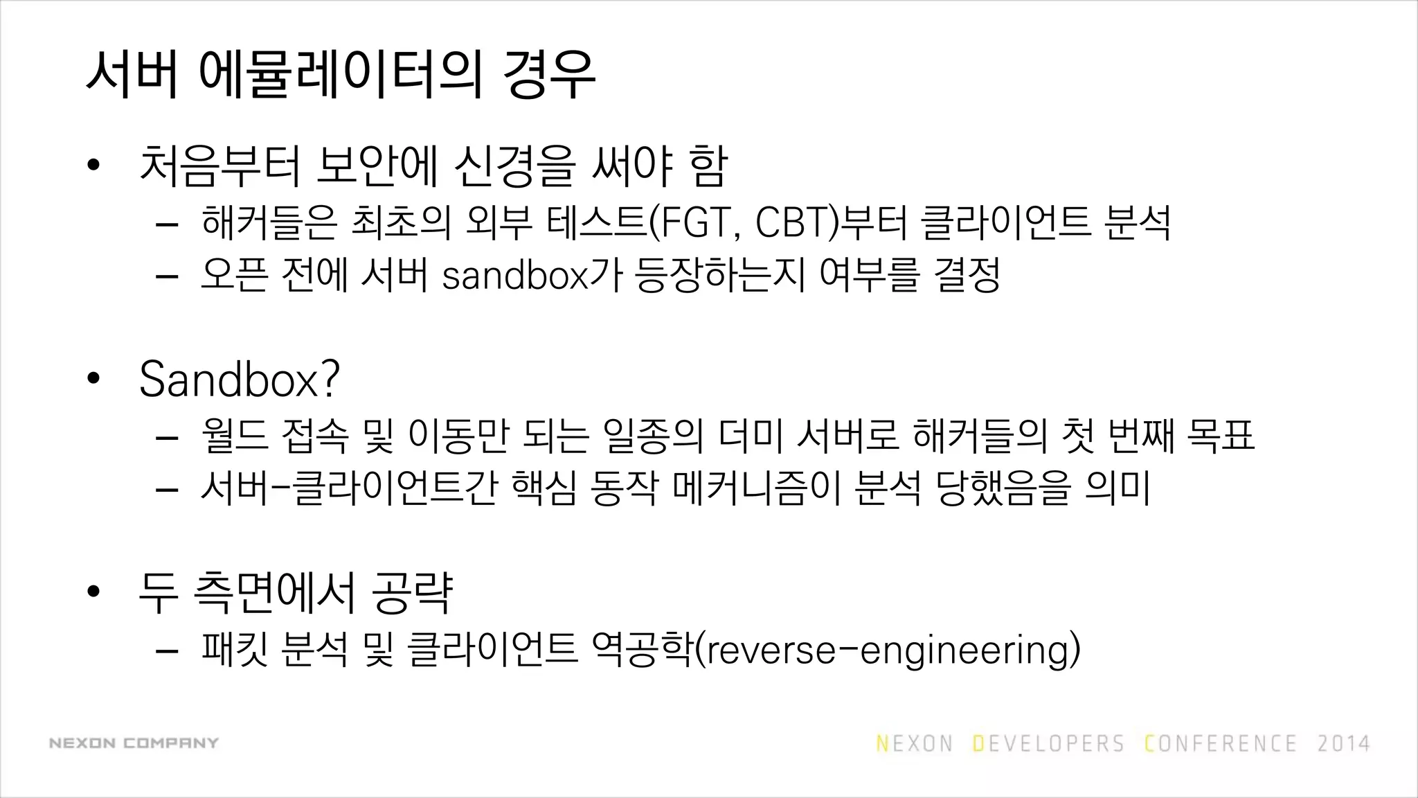 서버 에뮬레이터의 경우
• 처음부터 보안에 신경을 써야 함
– 해커들은 최초의 외부 테스트(FGT, CBT)부터 클라이언트 분석
– 오픈 전에 서버 sandbox가 등장하는지 여부를 결정
• Sandbox?
– 월드 접속 및 이동만 되는 일종의 더미 서버로 해커들의 첫 번째 목표
– 서버-클라이언트간 핵심 동작 메커니즘이 분석 당했음을 의미
• 두 측면에서 공략
– 패킷 분석 및 클라이언트 역공학(reverse-engineering)
 