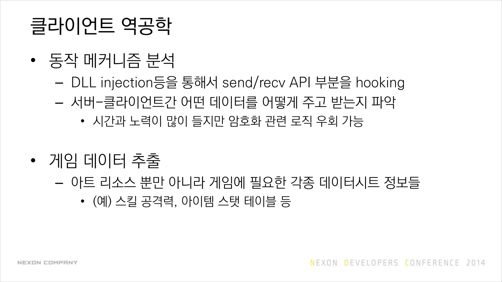 클라이언트 역공학
• 동작 메커니즘 분석
– DLL injection등을 통해서 send/recv API 부분을 hooking
– 서버-클라이언트간 어떤 데이터를 어떻게 주고 받는지 파악
• 시간과 노력이 많이 들지만 암호화 관련 로직 우회 가능
• 게임 데이터 추출
– 아트 리소스 뿐만 아니라 게임에 필요한 각종 데이터시트 정보들
• (예) 스킬 공격력, 아이템 스탯 테이블 등
 
