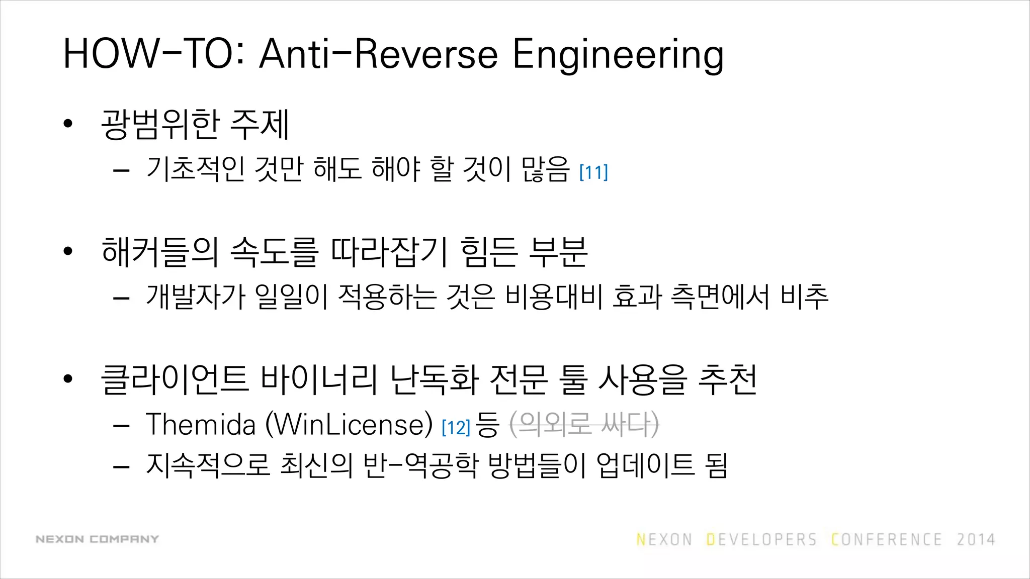 HOW-TO: Anti-Reverse Engineering
• 광범위한 주제
– 기초적인 것만 해도 해야 할 것이 많음 [11]
• 해커들의 속도를 따라잡기 힘든 부분
– 개발자가 일일이 적용하는 것은 비용대비 효과 측면에서 비추
• 클라이언트 바이너리 난독화 전문 툴 사용을 추천
– Themida (WinLicense) [12] 등 (의외로 싸다)
– 지속적으로 최신의 반-역공학 방법들이 업데이트 됨
 