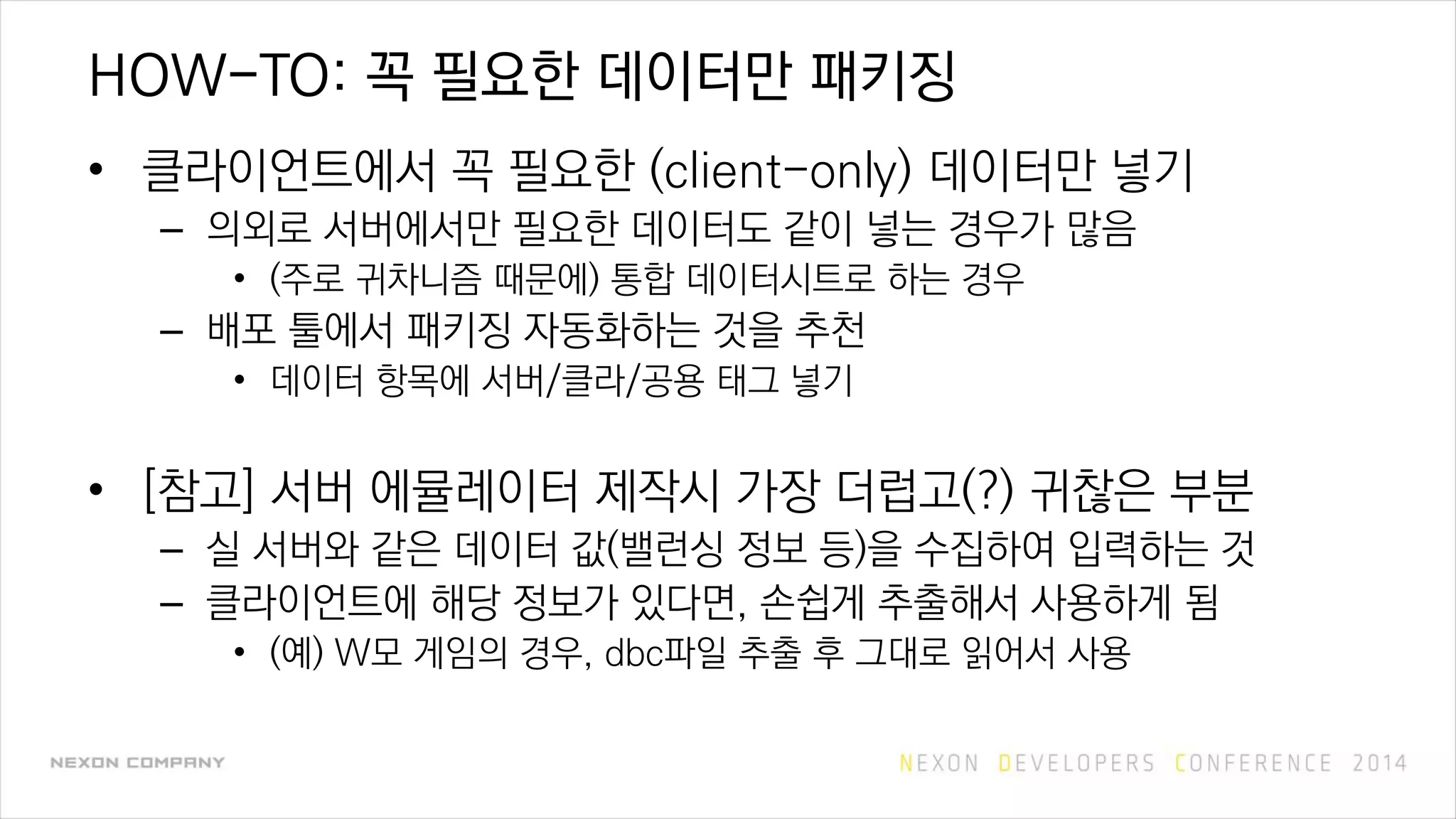 HOW-TO: 꼭 필요한 데이터만 패키징
• 클라이언트에서 꼭 필요한 (client-only) 데이터만 넣기
– 의외로 서버에서만 필요한 데이터도 같이 넣는 경우가 많음
• (주로 귀차니즘 때문에) 통합 데이터시트로 하는 경우
– 배포 툴에서 패키징 자동화하는 것을 추천
• 데이터 항목에 서버/클라/공용 태그 넣기
• [참고] 서버 에뮬레이터 제작시 가장 더럽고(?) 귀찮은 부분
– 실 서버와 같은 데이터 값(밸런싱 정보 등)을 수집하여 입력하는 것
– 클라이언트에 해당 정보가 있다면, 손쉽게 추출해서 사용하게 됨
• (예) W모 게임의 경우, dbc파일 추출 후 그대로 읽어서 사용
 