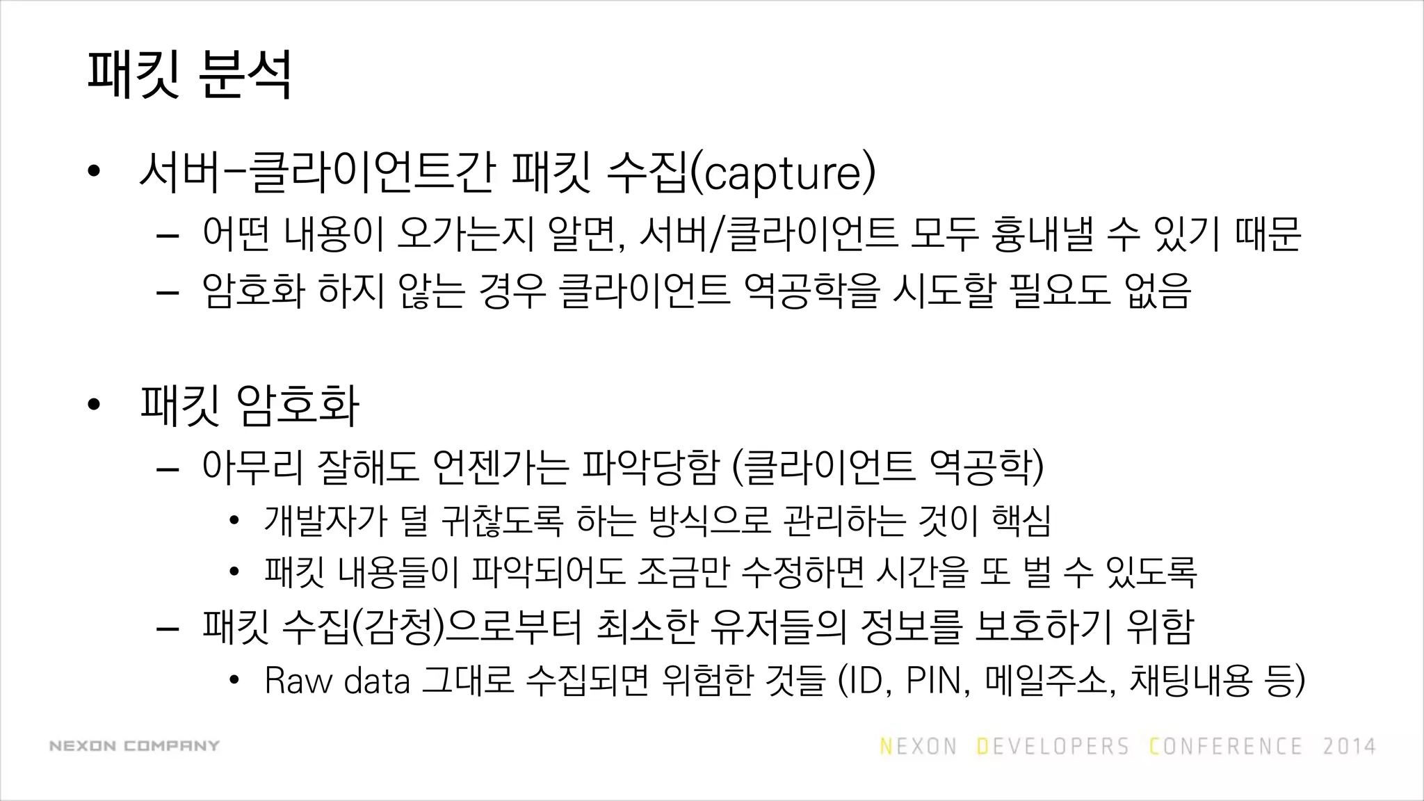 패킷 분석
• 서버-클라이언트간 패킷 수집(capture)
– 어떤 내용이 오가는지 알면, 서버/클라이언트 모두 흉내낼 수 있기 때문
– 암호화 하지 않는 경우 클라이언트 역공학을 시도할 필요도 없음
• 패킷 암호화
– 아무리 잘해도 언젠가는 파악당함 (클라이언트 역공학)
• 개발자가 덜 귀찮도록 하는 방식으로 관리하는 것이 핵심
• 패킷 내용들이 파악되어도 조금만 수정하면 시간을 또 벌 수 있도록
– 패킷 수집(감청)으로부터 최소한 유저들의 정보를 보호하기 위함
• Raw data 그대로 수집되면 위험한 것들 (ID, PIN, 메일주소, 채팅내용 등)
 