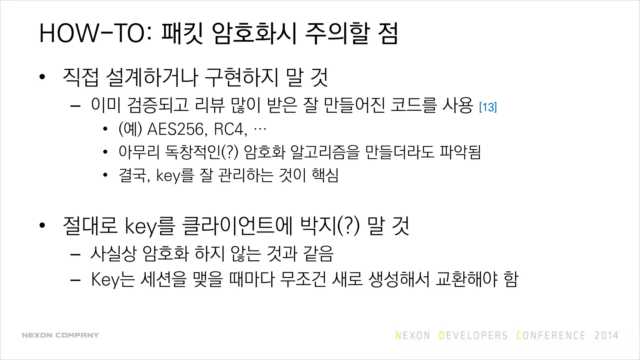 HOW-TO: 패킷 암호화시 주의할 점
• 직접 설계하거나 구현하지 말 것
– 이미 검증되고 리뷰 많이 받은 잘 만들어진 코드를 사용 [13]
• (예) AES256, RC4, …
• 아무리 독창적인(?) 암호화 알고리즘을 만들더라도 파악됨
• 결국, key를 잘 관리하는 것이 핵심
• 절대로 key를 클라이언트에 박지(?) 말 것
– 사실상 암호화 하지 않는 것과 같음
– Key는 세션을 맺을 때마다 무조건 새로 생성해서 교환해야 함
 