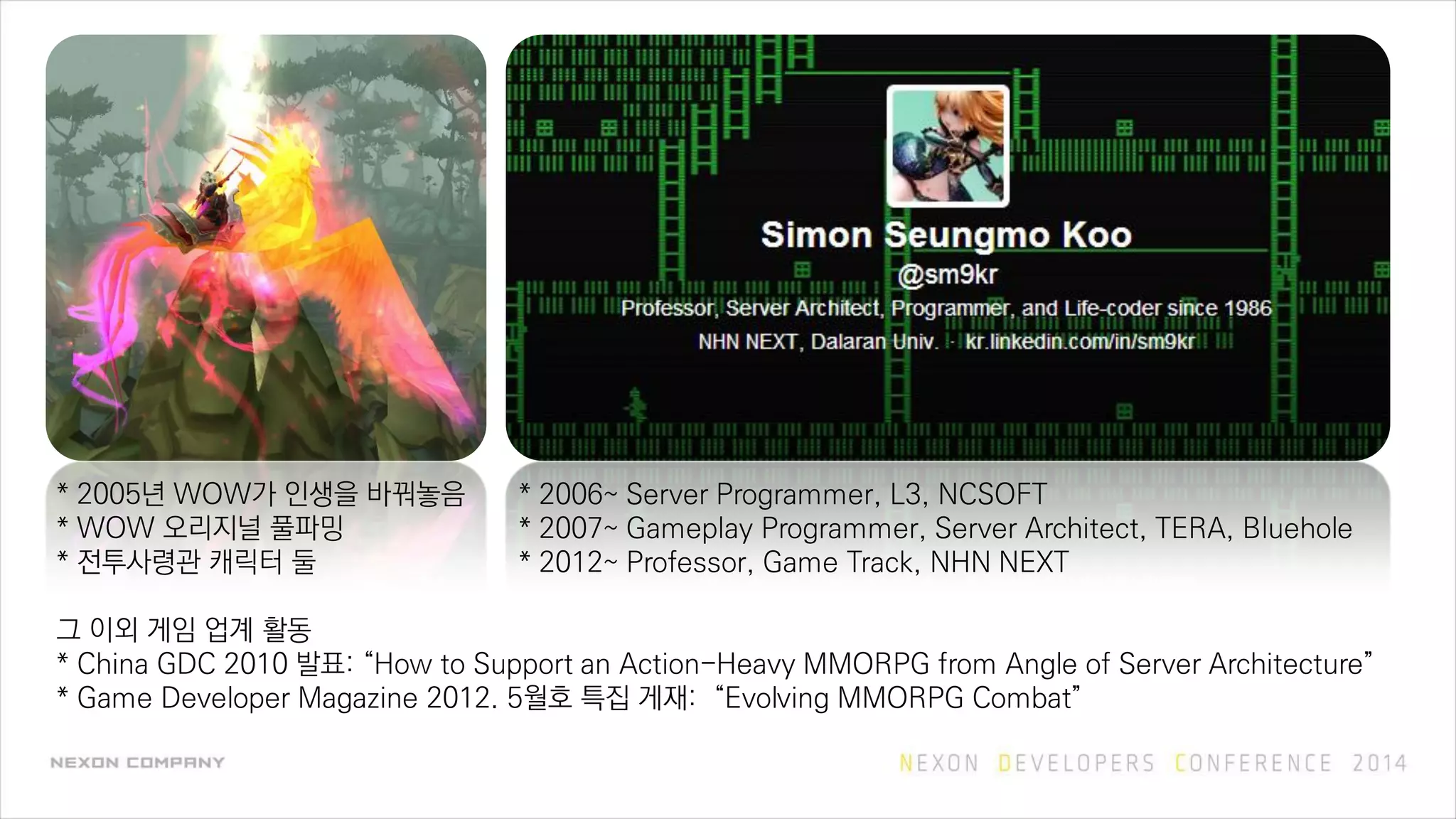 * 2005년 WOW가 인생을 바꿔놓음
* WOW 오리지널 풀파밍
* 전투사령관 캐릭터 둘
그 이외 게임 업계 활동
* China GDC 2010 발표: “How to Support an Action-Heavy MMORPG from Angle of Server Architecture”
* Game Developer Magazine 2012. 5월호 특집 게재: “Evolving MMORPG Combat”
* 2006~ Server Programmer, L3, NCSOFT
* 2007~ Gameplay Programmer, Server Architect, TERA, Bluehole
* 2012~ Professor, Game Track, NHN NEXT
 