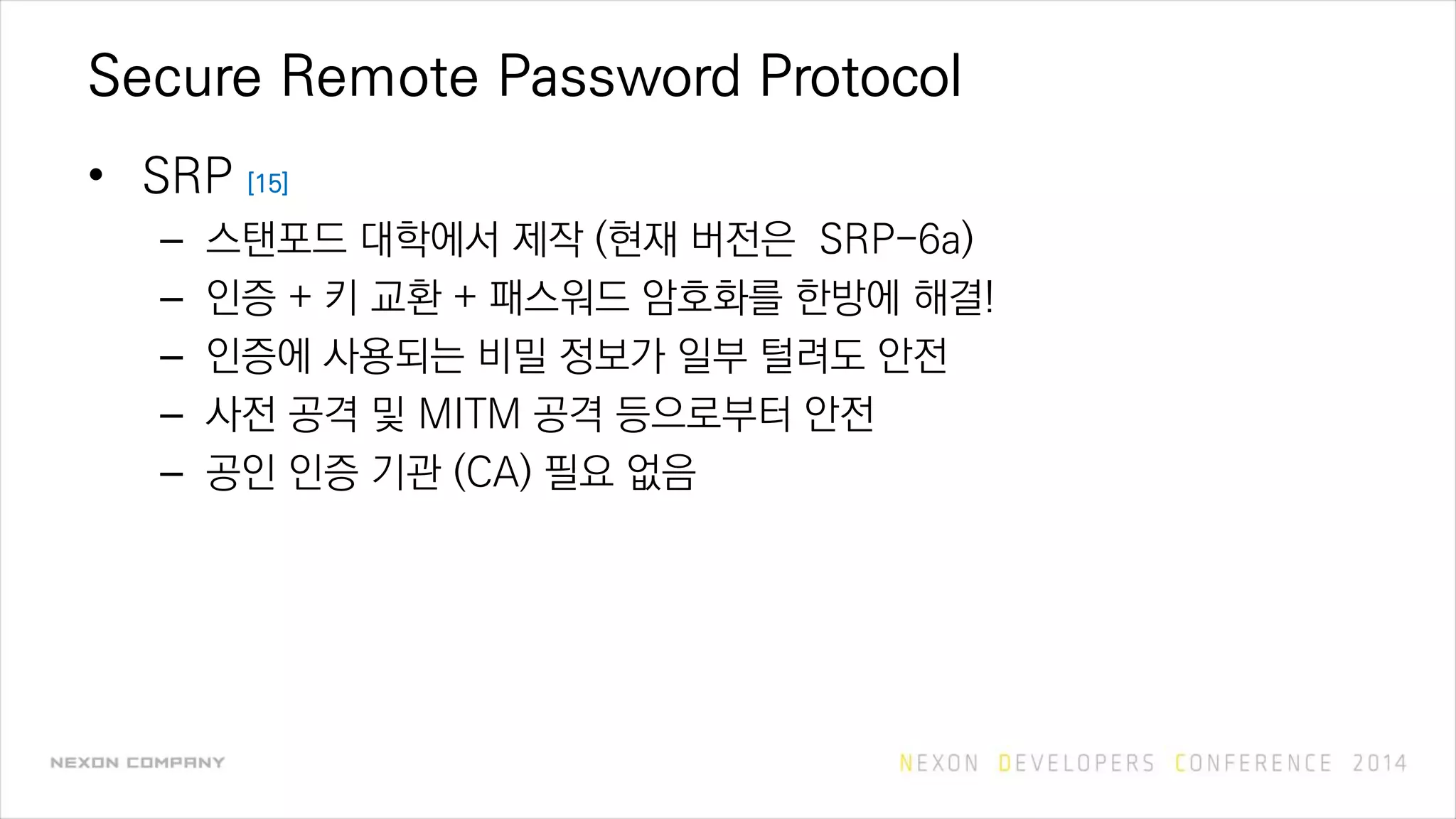 Secure Remote Password Protocol
• SRP [15]
– 스탠포드 대학에서 제작 (현재 버전은 SRP-6a)
– 인증 + 키 교환 + 패스워드 암호화를 한방에 해결!
– 인증에 사용되는 비밀 정보가 일부 털려도 안전
– 사전 공격 및 MITM 공격 등으로부터 안전
– 공인 인증 기관 (CA) 필요 없음
 