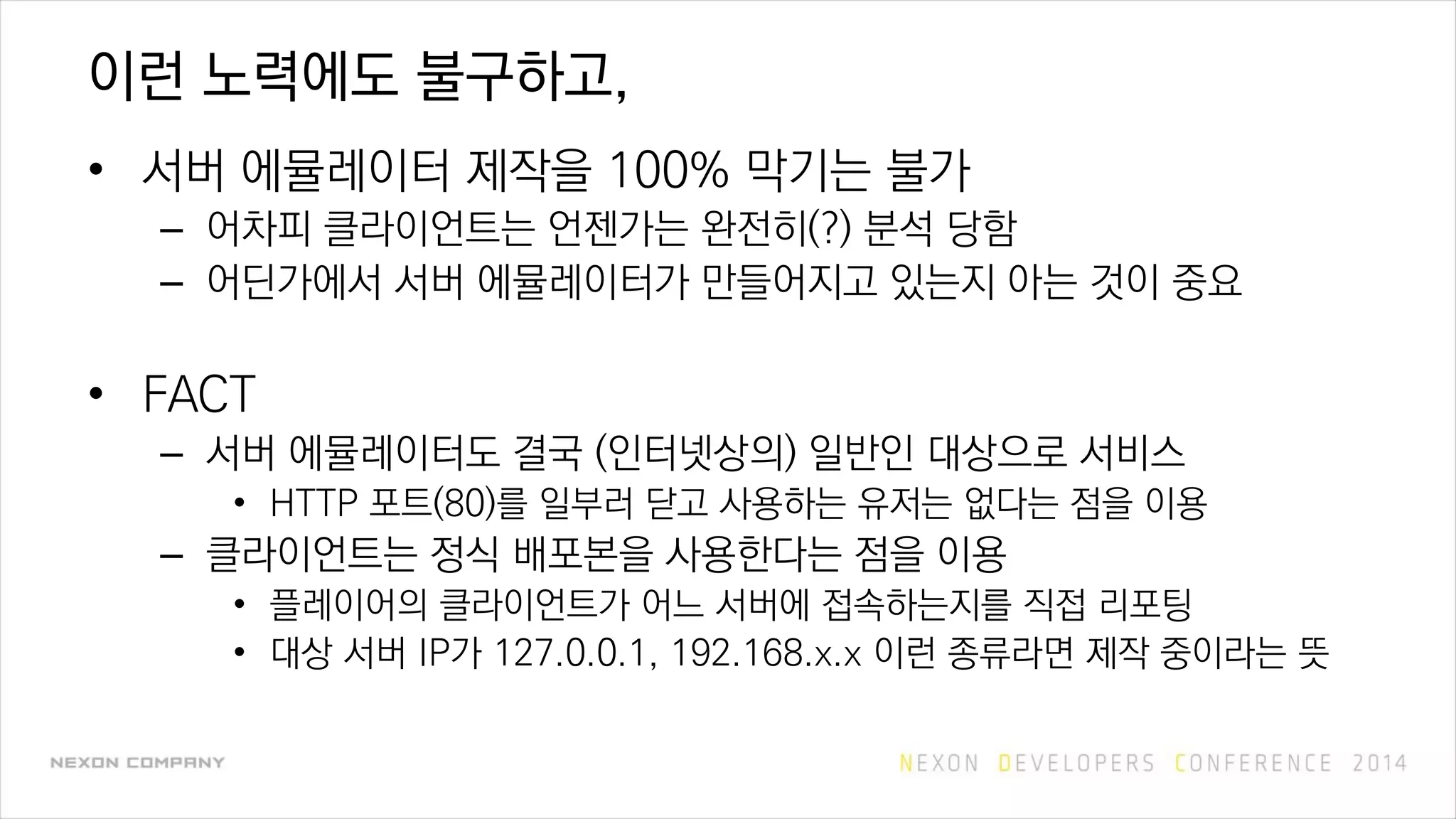 이런 노력에도 불구하고,
• 서버 에뮬레이터 제작을 100% 막기는 불가
– 어차피 클라이언트는 언젠가는 완전히(?) 분석 당함
– 어딘가에서 서버 에뮬레이터가 만들어지고 있는지 아는 것이 중요
• FACT
– 서버 에뮬레이터도 결국 (인터넷상의) 일반인 대상으로 서비스
• HTTP 포트(80)를 일부러 닫고 사용하는 유저는 없다는 점을 이용
– 클라이언트는 정식 배포본을 사용한다는 점을 이용
• 플레이어의 클라이언트가 어느 서버에 접속하는지를 직접 리포팅
• 대상 서버 IP가 127.0.0.1, 192.168.x.x 이런 종류라면 제작 중이라는 뜻
 