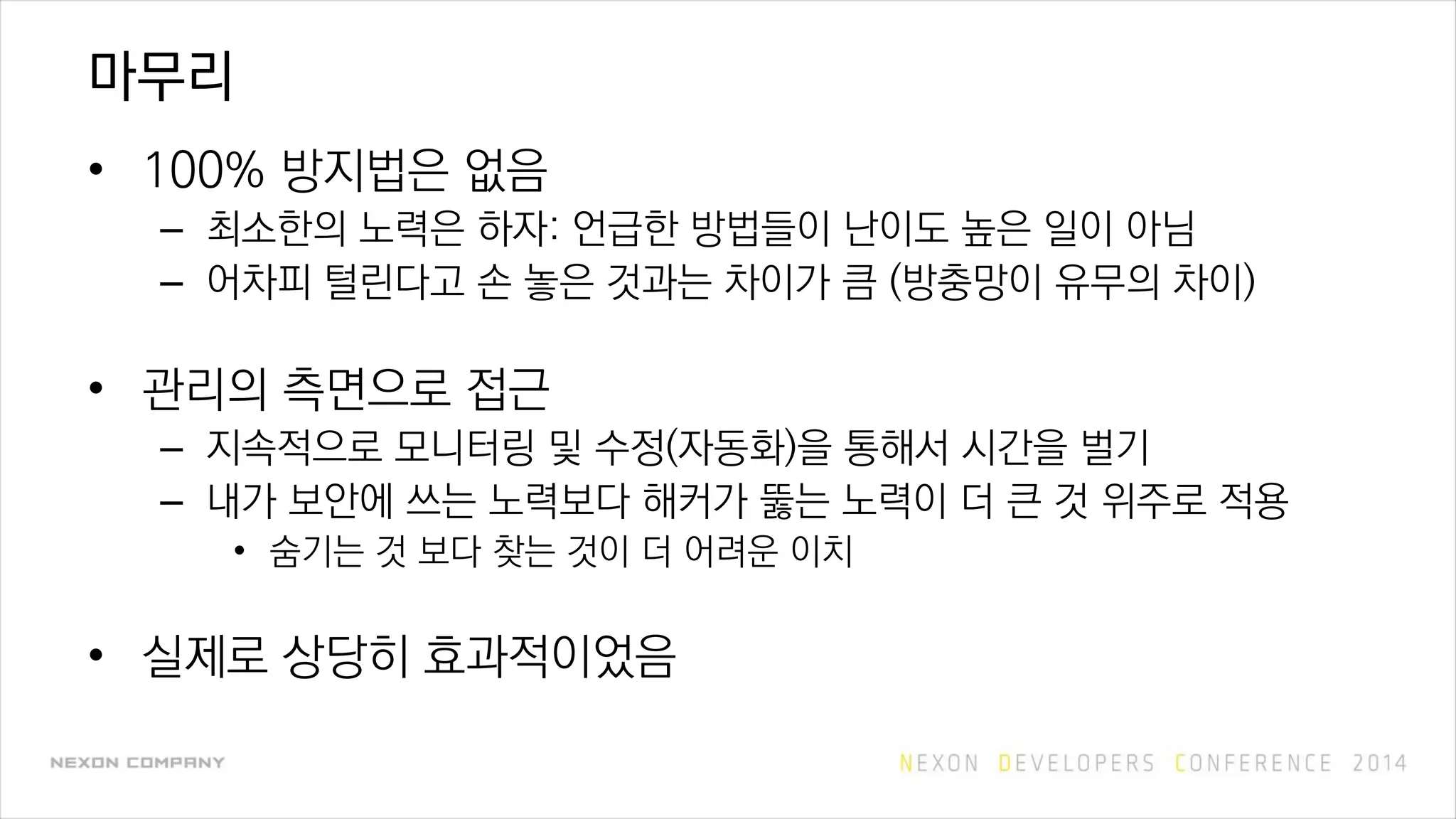 마무리
• 100% 방지법은 없음
– 최소한의 노력은 하자: 언급한 방법들이 난이도 높은 일이 아님
– 어차피 털린다고 손 놓은 것과는 차이가 큼 (방충망이 유무의 차이)
• 관리의 측면으로 접근
– 지속적으로 모니터링 및 수정(자동화)을 통해서 시간을 벌기
– 내가 보안에 쓰는 노력보다 해커가 뚫는 노력이 더 큰 것 위주로 적용
• 숨기는 것 보다 찾는 것이 더 어려운 이치
• 실제로 상당히 효과적이었음
 