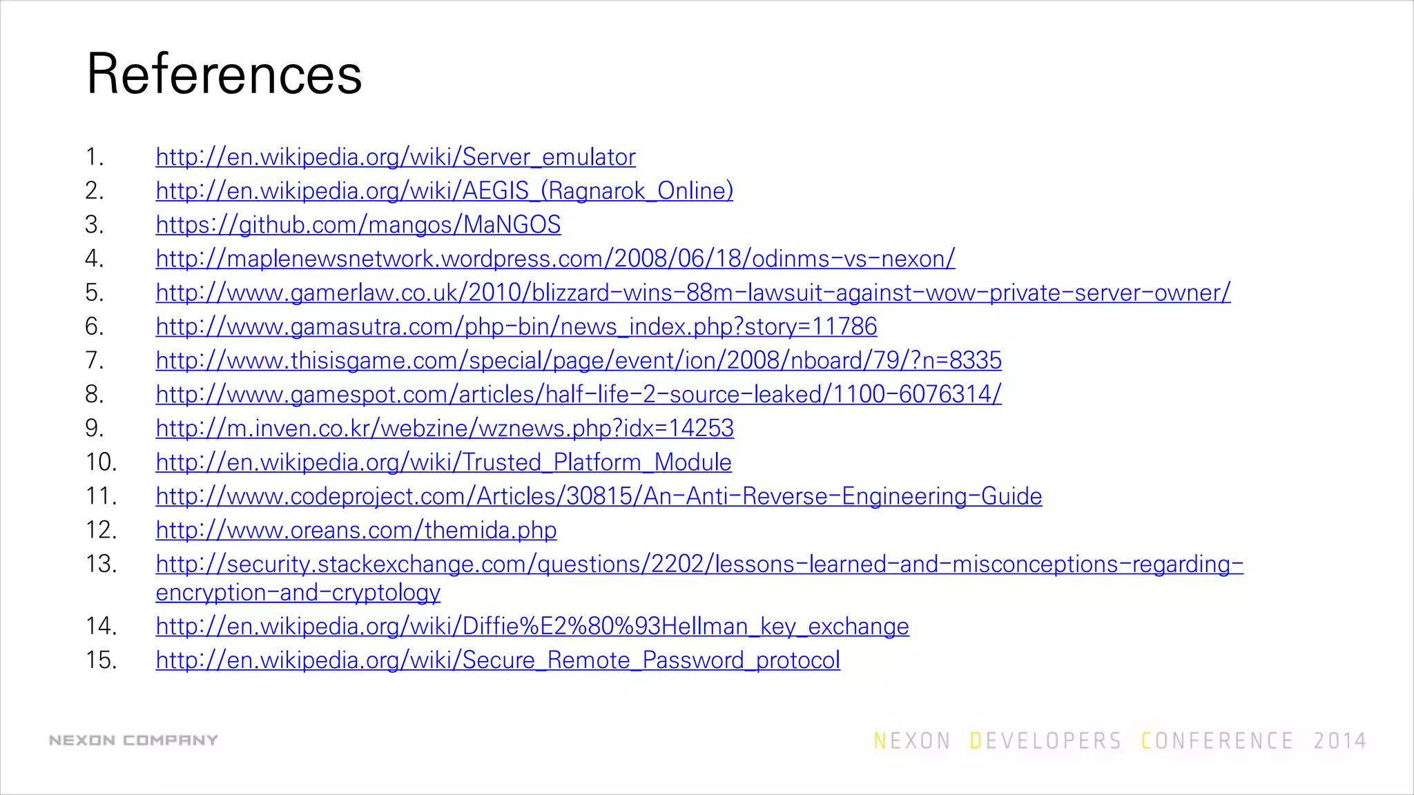 References
1. http://en.wikipedia.org/wiki/Server_emulator
2. http://en.wikipedia.org/wiki/AEGIS_(Ragnarok_Online)
3. https://github.com/mangos/MaNGOS
4. http://maplenewsnetwork.wordpress.com/2008/06/18/odinms-vs-nexon/
5. http://www.gamerlaw.co.uk/2010/blizzard-wins-88m-lawsuit-against-wow-private-server-owner/
6. http://www.gamasutra.com/php-bin/news_index.php?story=11786
7. http://www.thisisgame.com/special/page/event/ion/2008/nboard/79/?n=8335
8. http://www.gamespot.com/articles/half-life-2-source-leaked/1100-6076314/
9. http://m.inven.co.kr/webzine/wznews.php?idx=14253
10. http://en.wikipedia.org/wiki/Trusted_Platform_Module
11. http://www.codeproject.com/Articles/30815/An-Anti-Reverse-Engineering-Guide
12. http://www.oreans.com/themida.php
13. http://security.stackexchange.com/questions/2202/lessons-learned-and-misconceptions-regarding-
encryption-and-cryptology
14. http://en.wikipedia.org/wiki/Diffie%E2%80%93Hellman_key_exchange
15. http://en.wikipedia.org/wiki/Secure_Remote_Password_protocol
 