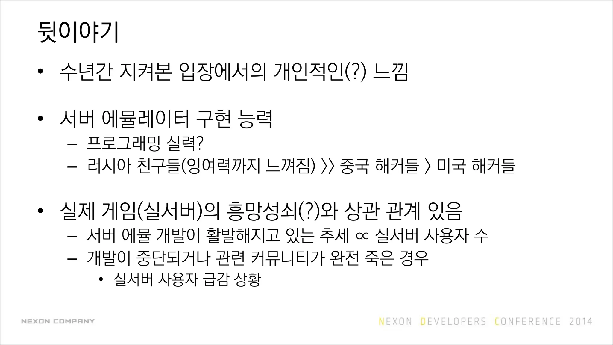 뒷이야기
• 수년간 지켜본 입장에서의 개인적인(?) 느낌
• 서버 에뮬레이터 구현 능력
– 프로그래밍 실력?
– 러시아 친구들(잉여력까지 느껴짐) >> 중국 해커들 > 미국 해커들
• 실제 게임(실서버)의 흥망성쇠(?)와 상관 관계 있음
– 서버 에뮬 개발이 활발해지고 있는 추세 ∝ 실서버 사용자 수
– 개발이 중단되거나 관련 커뮤니티가 완전 죽은 경우
• 실서버 사용자 급감 상황
 