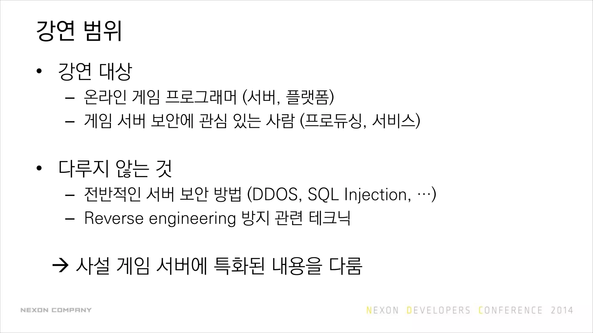 강연 범위
• 강연 대상
– 온라인 게임 프로그래머 (서버, 플랫폼)
– 게임 서버 보안에 관심 있는 사람 (프로듀싱, 서비스)
• 다루지 않는 것
– 전반적인 서버 보안 방법 (DDOS, SQL Injection, …)
– Reverse engineering 방지 관련 테크닉
 사설 게임 서버에 특화된 내용을 다룸
 