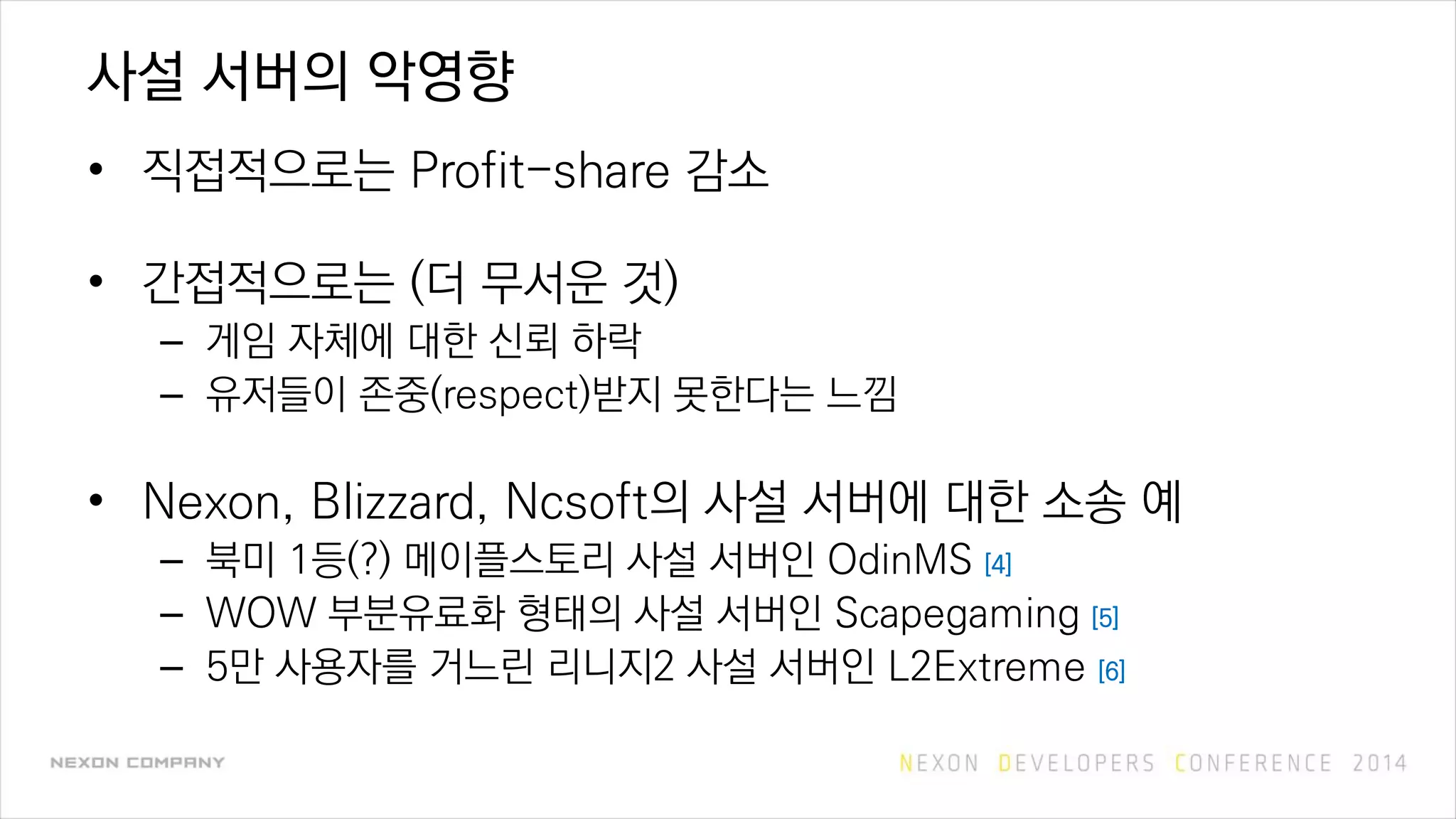 사설 서버의 악영향
• 직접적으로는 Profit-share 감소
• 간접적으로는 (더 무서운 것)
– 게임 자체에 대한 신뢰 하락
– 유저들이 존중(respect)받지 못한다는 느낌
• Nexon, Blizzard, Ncsoft의 사설 서버에 대한 소송 예
– 북미 1등(?) 메이플스토리 사설 서버인 OdinMS [4]
– WOW 부분유료화 형태의 사설 서버인 Scapegaming [5]
– 5만 사용자를 거느린 리니지2 사설 서버인 L2Extreme [6]
 