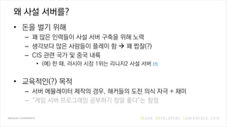 왜 사설 서버를?
• 돈을 벌기 위해
– 꽤 많은 인력들이 사설 서버 구축을 위해 노력
– 생각보다 많은 사람들이 플레이 함  꽤 짭잘(?)
– CIS 관련 국가 및 중국 내륙
• (예) 한 때, 러시아 시장 1위는 리니지2 사설 서버 [7]
• 교육적인(?) 목적
– 서버 에뮬레이터 제작의 경우, 해커들의 도전 의식 자극 + 재미
– “게임 서버 프로그래밍 공부하기 정말 좋다”는 함정
 