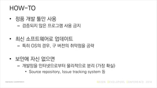 HOW-TO
• 정품 개발 툴만 사용
– 검증되지 않은 프로그램 사용 금지
• 최신 소프트웨어로 업데이트
– 특히 OS의 경우, 구 버전의 취약점을 공략
• 보안에 자신 없으면
– 개발망을 인터넷으로부터 물리적으로 분리 (가장 확실)
• Source repository, Issue tracking system 등
 