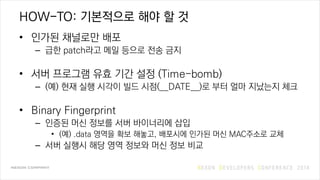 HOW-TO: 기본적으로 해야 할 것
• 인가된 채널로만 배포
– 급한 patch라고 메일 등으로 전송 금지
• 서버 프로그램 유효 기간 설정 (Time-bomb)
– (예) 현재 실행 시각이 빌드 시점(__DATE__)로 부터 얼마 지났는지 체크
• Binary Fingerprint
– 인증된 머신 정보를 서버 바이너리에 삽입
• (예) .data 영역을 확보 해놓고, 배포시에 인가된 머신 MAC주소로 교체
– 서버 실행시 해당 영역 정보와 머신 정보 비교
 