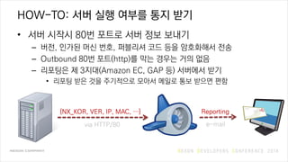 HOW-TO: 서버 실행 여부를 통지 받기
• 서버 시작시 80번 포트로 서버 정보 보내기
– 버전, 인가된 머신 번호, 퍼블리셔 코드 등을 암호화해서 전송
– Outbound 80번 포트(http)를 막는 경우는 거의 없음
– 리포팅은 제 3지대(Amazon EC, GAP 등) 서버에서 받기
• 리포팅 받은 것을 주기적으로 모아서 메일로 통보 받으면 편함
{NX_KOR, VER, IP, MAC, …}
via HTTP/80
Reporting
e-mail
 