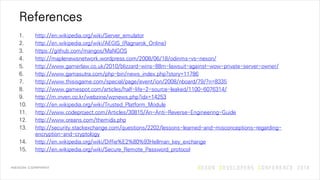 References
1. http://en.wikipedia.org/wiki/Server_emulator
2. http://en.wikipedia.org/wiki/AEGIS_(Ragnarok_Online)
3. https://github.com/mangos/MaNGOS
4. http://maplenewsnetwork.wordpress.com/2008/06/18/odinms-vs-nexon/
5. http://www.gamerlaw.co.uk/2010/blizzard-wins-88m-lawsuit-against-wow-private-server-owner/
6. http://www.gamasutra.com/php-bin/news_index.php?story=11786
7. http://www.thisisgame.com/special/page/event/ion/2008/nboard/79/?n=8335
8. http://www.gamespot.com/articles/half-life-2-source-leaked/1100-6076314/
9. http://m.inven.co.kr/webzine/wznews.php?idx=14253
10. http://en.wikipedia.org/wiki/Trusted_Platform_Module
11. http://www.codeproject.com/Articles/30815/An-Anti-Reverse-Engineering-Guide
12. http://www.oreans.com/themida.php
13. http://security.stackexchange.com/questions/2202/lessons-learned-and-misconceptions-regarding-
encryption-and-cryptology
14. http://en.wikipedia.org/wiki/Diffie%E2%80%93Hellman_key_exchange
15. http://en.wikipedia.org/wiki/Secure_Remote_Password_protocol
 