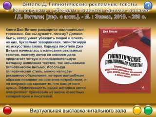 Виртуальная выставка читального зала
Книги Джо Витале расходятся миллионными
тиражами. Как вы думаете, почему? Должно
быть, автор умеет убеждать людей и влиять
на них, буквально завораживая, гипнотизируя
их искусством слова. Карьера писателя Джо
Витале начиналась с написания рекламных
текстов, поэтому автор со знанием дела
предлагает четкую и последовательную
методику написания текстов, так называемое
гипнотическое письмо. Используя
гипнотический стиль, можно написать
рекламное объявление, которое волшебным
образом повлияет на сознание потребителя, и
он непременно сделает то, что вам от него
нужно. Эффективность своей методики автор
подкрепляет примерами из жизни известных
копирайтеров и писателей.
 