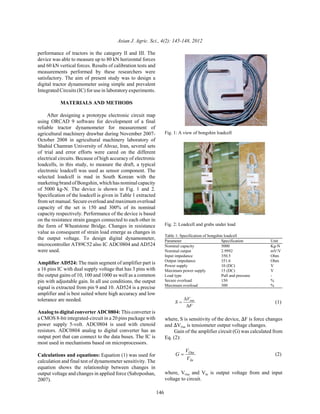 Asian J. Agric. Sci., 4(2): 145-148, 2012
146
performance of tractors in the category II and III. The
device was able to measure up to 80 kN horizontal forces
and 60 kN vertical forces. Results of calibration tests and
measurements performed by these researchers were
satisfactory. The aim of present study was to design a
digital tractor dynamometer using simple and prevalent
Integrated Circuits (IC) for use in laboratory experiments.
MATERIALS AND METHODS
After designing a prototype electronic circuit map
using ORCAD 9 software for development of a final
reliable tractor dynamometer for measurement of
agricultural machinery drawbar during November 2007-
October 2008 in agricultural machinery laboratory of
Shahid Chamran University of Ahvaz, Iran, several sets
of trial and error efforts were cared on the different
electrical circuits. Because of high accuracy of electronic
loadcells, in this study, to measure the draft, a typical
electronic loadcell was used as sensor component. The
selected loadcell is mad in South Korean with the
marketing brand of Bongshin, which has nominalcapacity
of 5000 kg-N. The device is shown in Fig. 1 and 2.
Specification of the loadcell is given in Table 1 extracted
from set manual. Secure overload and maximum overload
capacity of the set is 150 and 300% of its nominal
capacity respectively. Performance of the device is based
on the resistance strain gauges connected to each other in
the form of Wheatstone Bridge. Changes in resistance
value as consequent of strain load emerge as changes in
the output voltage. To design digital dynamometer,
microcontroller AT89C52 also IC ADC0804 and AD524
were used.
Amplifier AD524: The main segment of amplifier part is
a 16 pins IC with dual supply voltage that has 3 pins with
the output gains of 10, 100 and 1000 as well as a common
pin with adjustable gain. In all use conditions, the output
signal is extracted from pin 9 and 10. AD524 is a precise
amplifier and is best suited where high accuracy and low
tolerance are needed.
Analog to digital converter ADC0804: This converter is
a CMOS 8-bit integrated-circuit in a 20 pins package with
power supply 5-volt. ADC0804 is used with ctenoid
resistors. ADC0804 analog to digital converter has an
output port that can connect to the data buses. The IC is
most used in mechanisms based on microprocessors.
Calculations and equations: Equation (1) was used for
calculation and final test of dynamometer sensitivity. The
equation shows the relationship between changes in
output voltage and changes in applied force (Sabzposhan,
2007).
Fig. 1: A view of bongshin loadcell
Fig. 2: Loadcell and grabs under load
Table 1: Specification of bongshin loadcell
Parameter Specification Unit
Nominal capacity 5000 Kg-N
Nominal output 2.9992 mV/V
Input impedance 350.5 Ohm
Output impedance 351.6 Ohm
Power supply 10 (DC) V
Maximum power supply 15 (DC) V
Load type Pull and pressure -
Secure overload 150 %
Maximum overload 300 %
(1)S
V
F
out
=
∆
∆
where, S is sensitivity of the device, )F is force changes
and )VOut is tensiometer output voltage changes.
Gain of the amplifier circuit (G) was calculated from
Eq. (2):
(2)G
V
V
Out
In
=
where, VOut and VIn is output voltage from and input
voltage to circuit.
 