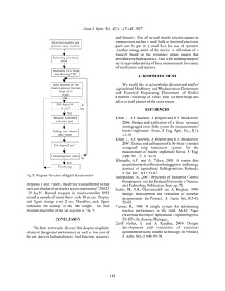 Asian J. Agric. Sci., 4(2): 145-148, 2012
148
Defining variables and
primary value insertion
Activating zero timer
break
Beginning LCD work
and showing “OK”
Value insertion of zero
timer registered for zero
break of 10
m sec
Did elapse 10
m sec?
Reading ADC0804
convertor port
Adding read value to
past values
Did elapse 2 sec?
Calculating read values
Yes
No
Displaying
No
Yes
Fig. 5: Program flowchart of digital dynamometer
increases 1 unit. Finally, the device was calibrated so that
each unit displayed on display screen represented 7500/25
•29 kg-N. Burned program in microcontroller 8052
record a sample of strain force each 10 m.sec. Display
unit figure change every 2 sec. Therefore, each figure
represents the average of the 200 sample. The final
program algorithm of the set is given in Fig. 5.
CONCLUSION
The final test results showed that despite simplicity
of circuit design and performance as well as low cost of
the set, devices had satisfactory final function, accuracy
and linearity. Use of several simple circuits causes to
measurement set has a small bulk so that total electronic
parts can be put in a small box for use of operator.
Another strong point of the device is utilization of a
loadcell based on the resistance strain gauges that
provides very high accuracy. Also wide working range of
devices provides ability of force measurement for variety
of implements and tractors.
ACKNOWLEDGMENT
We would like to acknowledge director and staff of
Agricultural Machinery and Mechanization Department
and Electrical Engineering Department of Shahid
Chamran University of Ahvaz, Iran, for their helps and
advices in all phases of the experiments.
REFERENCES
Khan, J., R.J. Godwin, J. Kilgour and B.S. Blackmore,
2006. Design and calibration of a direct mounted
strain gauged lower links system for measurement of
tractor-implement forces. J. Eng. Appl. Sci., 1(1):
22-25.
Khan, J., R.J. Godwin, J. Kilgour and B.S. Blackmore,
2007. Design and calibration of a Bi-Axial extended
octagonal ring transducer system for the
measurement of tractor implement forces. J. Eng.
Appl. Sci., 2(1): 16-20.
Kheiralla, A.F. and A. Yahya, 2001. A tractor data
acquisition system for monitoring power and energy
demand of agricultural field operations. Pertanika
J. Sci. Tec., 9(1): 51-67.
Sabzposhan, H., 2007. Principles of Industrial Control
Components. Iran (in Persian), University of Science
and Technology Publication. Iran, pp: 72.
Safari, M., H.R. Ghasemzadeh and A. Ranjbar, 1999.
Design, development and evaluation of drawbar
dynamometer (in Persian). J. Agric. Sci., 8(3-4):
73-83.
Turner, R., 1993. A simple system for determining
tractive performance in the field. ASAE Paper
(American Society of Agricultural Engineering) No.
93-1574. St. Joseph, Michigan.
Zarif Neshat, S. and A. Ranjbar, 2004. Design,
development and evaluation of electrical
dynamometer using suitable technology (in Persian).
J. Agric. Sci., 13(4): 63-74.
 