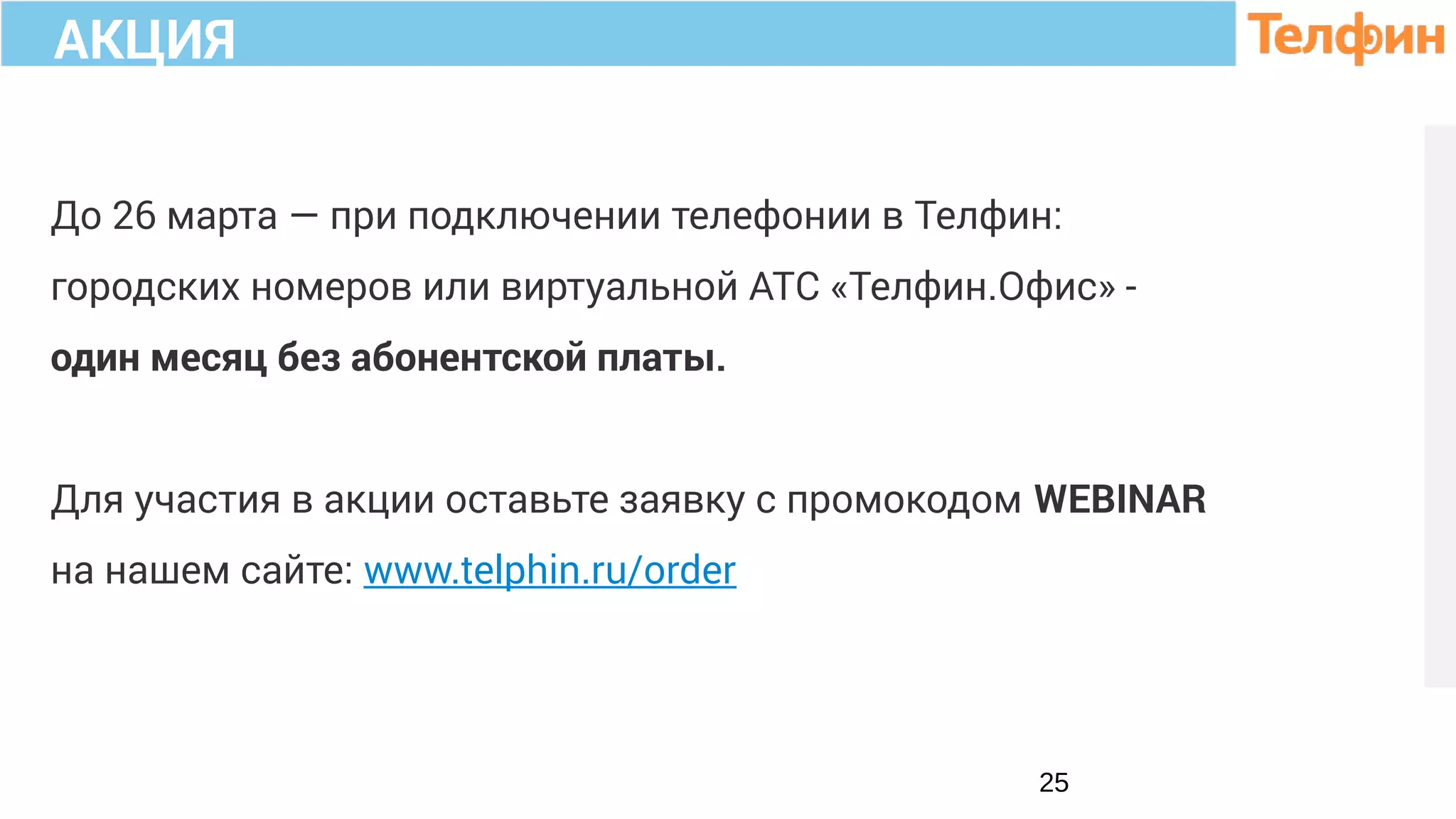 До 26 марта — при подключении телефонии в Телфин:
городских номеров или виртуальной АТС «Телфин.Офис» -
один месяц без абонентской платы.
Для участия в акции оставьте заявку с промокодом WEBINAR
на нашем сайте: www.telphin.ru/order
25
АКЦИЯ
 