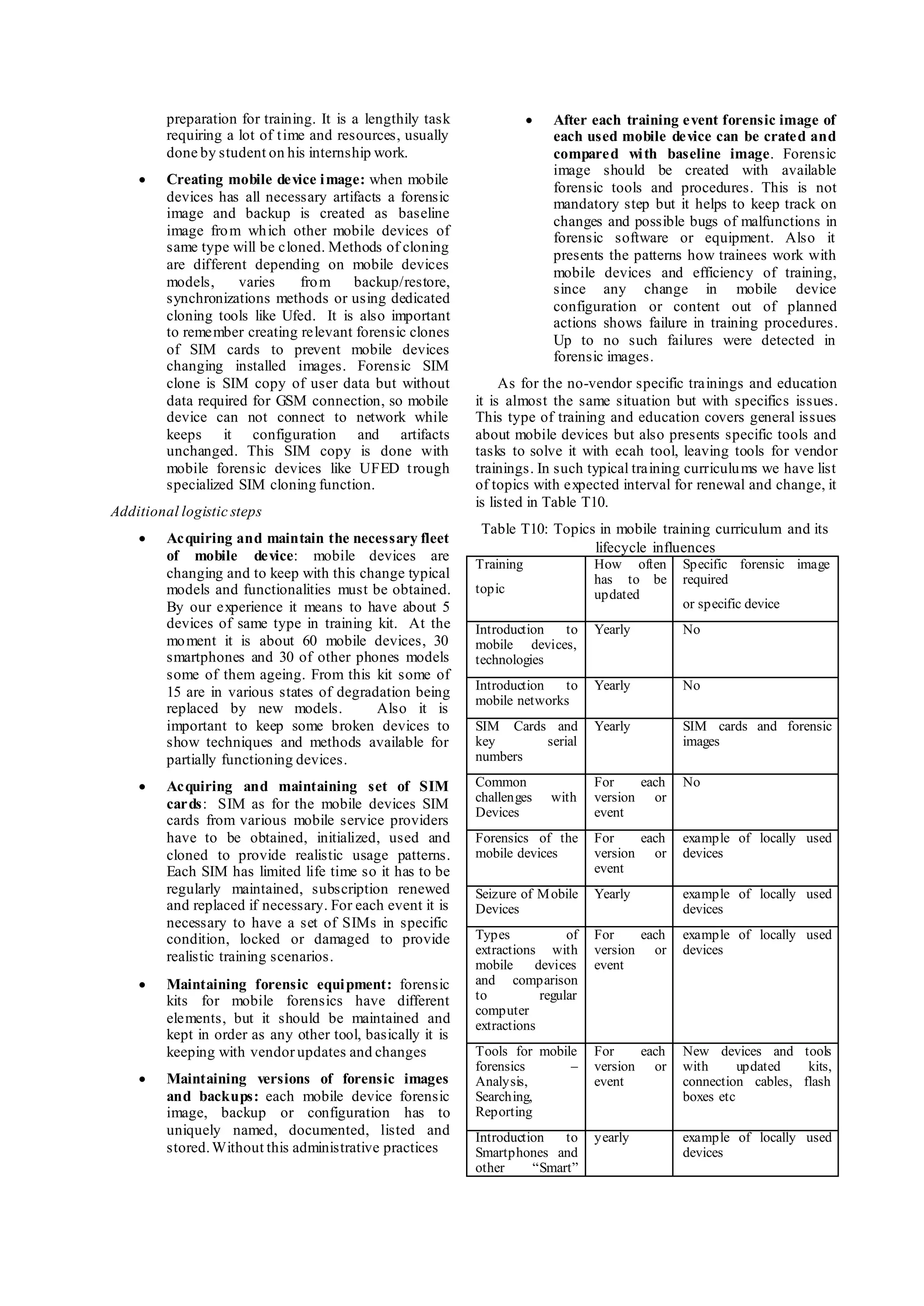 preparation for training. It is a lengthily task
requiring a lot of time and resources, usually
done by student on his internship work.
 Creating mobile device image: when mobile
devices has all necessary artifacts a forensic
image and backup is created as baseline
image from which other mobile devices of
same type will be cloned. Methods of cloning
are different depending on mobile devices
models, varies from backup/restore,
synchronizations methods or using dedicated
cloning tools like Ufed. It is also important
to remember creating relevant forensic clones
of SIM cards to prevent mobile devices
changing installed images. Forensic SIM
clone is SIM copy of user data but without
data required for GSM connection, so mobile
device can not connect to network while
keeps it configuration and artifacts
unchanged. This SIM copy is done with
mobile forensic devices like UFED trough
specialized SIM cloning function.
Additional logistic steps
 Acquiring and maintain the necessary fleet
of mobile device: mobile devices are
changing and to keep with this change typical
models and functionalities must be obtained.
By our experience it means to have about 5
devices of same type in training kit. At the
moment it is about 60 mobile devices, 30
smartphones and 30 of other phones models
some of them ageing. From this kit some of
15 are in various states of degradation being
replaced by new models. Also it is
important to keep some broken devices to
show techniques and methods available for
partially functioning devices.
 Acquiring and maintaining set of SIM
cards: SIM as for the mobile devices SIM
cards from various mobile service providers
have to be obtained, initialized, used and
cloned to provide realistic usage patterns.
Each SIM has limited life time so it has to be
regularly maintained, subscription renewed
and replaced if necessary. For each event it is
necessary to have a set of SIMs in specific
condition, locked or damaged to provide
realistic training scenarios.
 Maintaining forensic equipment: forensic
kits for mobile forensics have different
elements, but it should be maintained and
kept in order as any other tool, basically it is
keeping with vendor updates and changes
 Maintaining versions of forensic images
and backups: each mobile device forensic
image, backup or configuration has to
uniquely named, documented, listed and
stored.Without this administrative practices
 After each training event forensic image of
each used mobile device can be crated and
compared with baseline image. Forensic
image should be created with available
forensic tools and procedures. This is not
mandatory step but it helps to keep track on
changes and possible bugs of malfunctions in
forensic software or equipment. Also it
presents the patterns how trainees work with
mobile devices and efficiency of training,
since any change in mobile device
configuration or content out of planned
actions shows failure in training procedures.
Up to no such failures were detected in
forensic images.
As for the no-vendor specific trainings and education
it is almost the same situation but with specifics issues.
This type of training and education covers general issues
about mobile devices but also presents specific tools and
tasks to solve it with ecah tool, leaving tools for vendor
trainings. In such typical training curriculums we have list
of topics with expected interval for renewal and change, it
is listed in Table T10.
Table T10: Topics in mobile training curriculum and its
lifecycle influences
Training
topic
How often
has to be
updated
Specific forensic image
required
or specific device
Introduction to
mobile devices,
technologies
Yearly No
Introduction to
mobile networks
Yearly No
SIM Cards and
key serial
numbers
Yearly SIM cards and forensic
images
Common
challenges with
Devices
For each
version or
event
No
Forensics of the
mobile devices
For each
version or
event
example of locally used
devices
Seizure of Mobile
Devices
Yearly example of locally used
devices
Types of
extractions with
mobile devices
and comparison
to regular
computer
extractions
For each
version or
event
example of locally used
devices
Tools for mobile
forensics –
Analysis,
Searching,
Reporting
For each
version or
event
New devices and tools
with updated kits,
connection cables, flash
boxes etc
Introduction to
Smartphones and
other “Smart”
yearly example of locally used
devices
 
