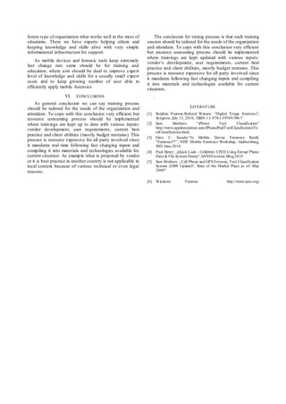 forum type of organization what works well in the most of
situations. There we have experts helping others and
keeping knowledge and skills alive with very simple
informational infrastructure for support.
As mobile devices and forensic tools keep extremely
fast change rate same should be for training and
education, where aim should be dual to improve expert
level of knowledge and skills for a usually small expert
users and to keep growing number of user able to
efficiently apply mobile forensics
VI. CONCLUSIONS
As general conclusion we can say training process
should be tailored for the needs of the organization and
attendees. To cope with this conclusion very efficient but
resource consuming process should be implemented
where trainings are kept up to date with various inputs:
vendor development, user requirements, current best
practice and client abilities (mostly budget restrains). This
process is resource expensive for all party involved since
it mandates real time following fast changing inputs and
compiling it into materials and technologies available for
current situation. As example what is proposed by vendor
or it is best practice in another country is not applicable in
local context because of various technical or even legal
reasons.
The conclusion for trainig process is that each training
session should be tailored for the needs of the organization
and attendees. To cope with this conclusion very efficient
but resource consuming process should be implemented
where trainings are kept updated with various inputs:
vendor’s development, user requirements, current best
practice and client abilities, mostly budget restrains. This
process is resource expensive for all party involved since
it mandates following fast changing inputs and compiling
it into materials and technologies available for current
situation..
.
LITERATURE
[1] Stephen Pearson;Richard Watson: “Digital Triage Forensics”,
Syngress ,July 13, 2010, ISBN-13: 978-1-59749-596-7
[2] Sam Brothers: “iPhone Tool Classification”
http://www.appleexaminer.com/iPhoneiPad/ToolClassification/To
olClassification.html,
[3] Gary C. Kessler:“Is Mobile Device Forensics Really
"Forensics"?”, NIST Mobile Forensics Workshop, Gaithersburg,
MD, June 2014
[4] Paul Henry: „Quick Look - Cellebrite UFED Using Extract Phone
Data & File System Dump“,SANSForensic Blog2010
[5] Sam Brothers :„Cell Phone and GPS Forensic, Tool Classification
System (2009 Update)“, State of the Market Place as of: May
2009”
[6] Windows Forensic http://www.sans.org/
 