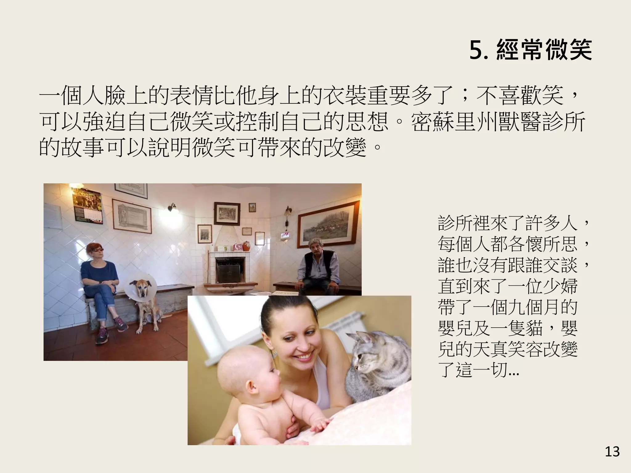 5. 經常微笑
13
一個人臉上的表情比他身上的衣裝重要多了；不喜歡笑，
可以強迫自己微笑或控制自己的思想。密蘇里州獸醫診所
的故事可以說明微笑可帶來的改變。
診所裡來了許多人，
每個人都各懷所思，
誰也沒有跟誰交談，
直到來了一位少婦
帶了一個九個月的
嬰兒及一隻貓，嬰
兒的天真笑容改變
了這一切…
 
