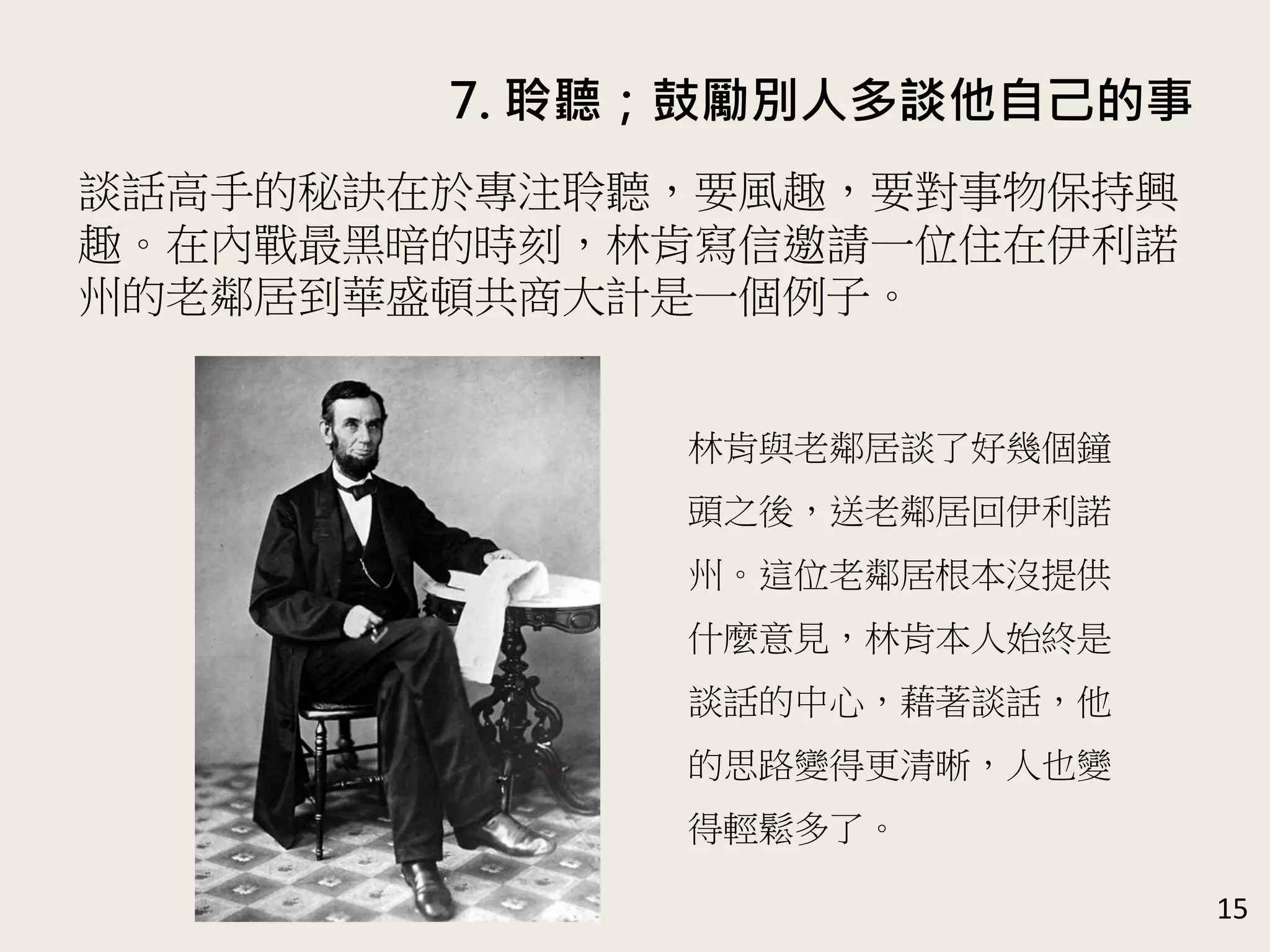 7. 聆聽；鼓勵別人多談他自己的事
15
談話高手的秘訣在於專注聆聽，要風趣，要對事物保持興
趣。在內戰最黑暗的時刻，林肯寫信邀請一位住在伊利諾
州的老鄰居到華盛頓共商大計是一個例子。
林肯與老鄰居談了好幾個鐘
頭之後，送老鄰居回伊利諾
州。這位老鄰居根本沒提供
什麼意見，林肯本人始終是
談話的中心，藉著談話，他
的思路變得更清晰，人也變
得輕鬆多了。
 