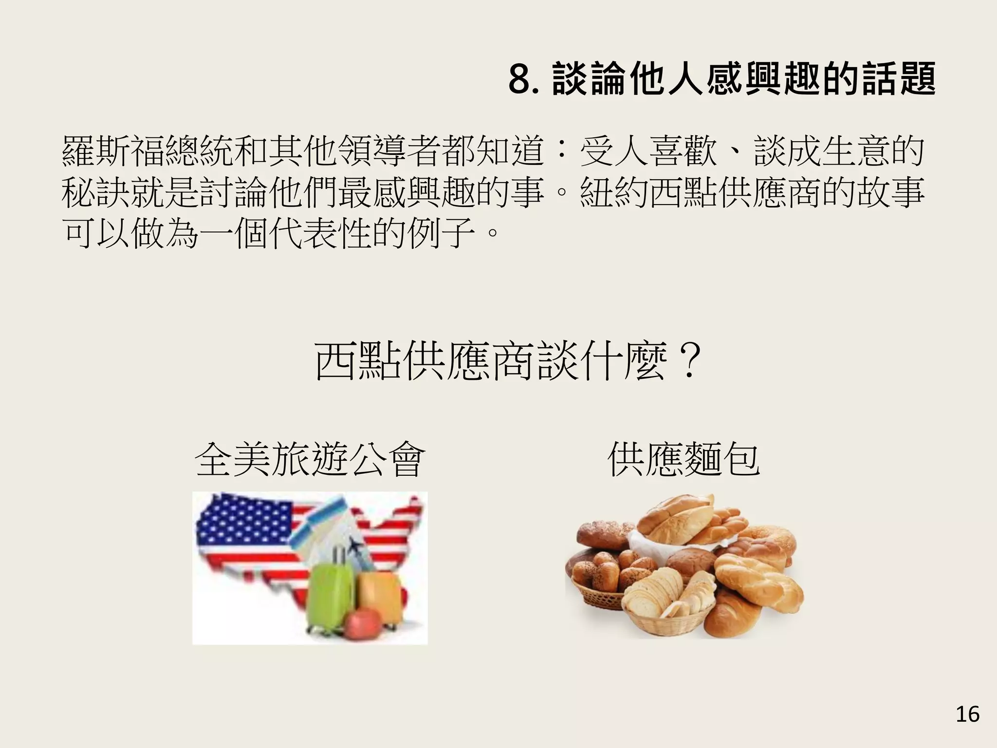 8. 談論他人感興趣的話題
16
羅斯福總統和其他領導者都知道：受人喜歡、談成生意的
秘訣就是討論他們最感興趣的事。紐約西點供應商的故事
可以做為一個代表性的例子。
西點供應商談什麼？
全美旅遊公會 供應麵包
 