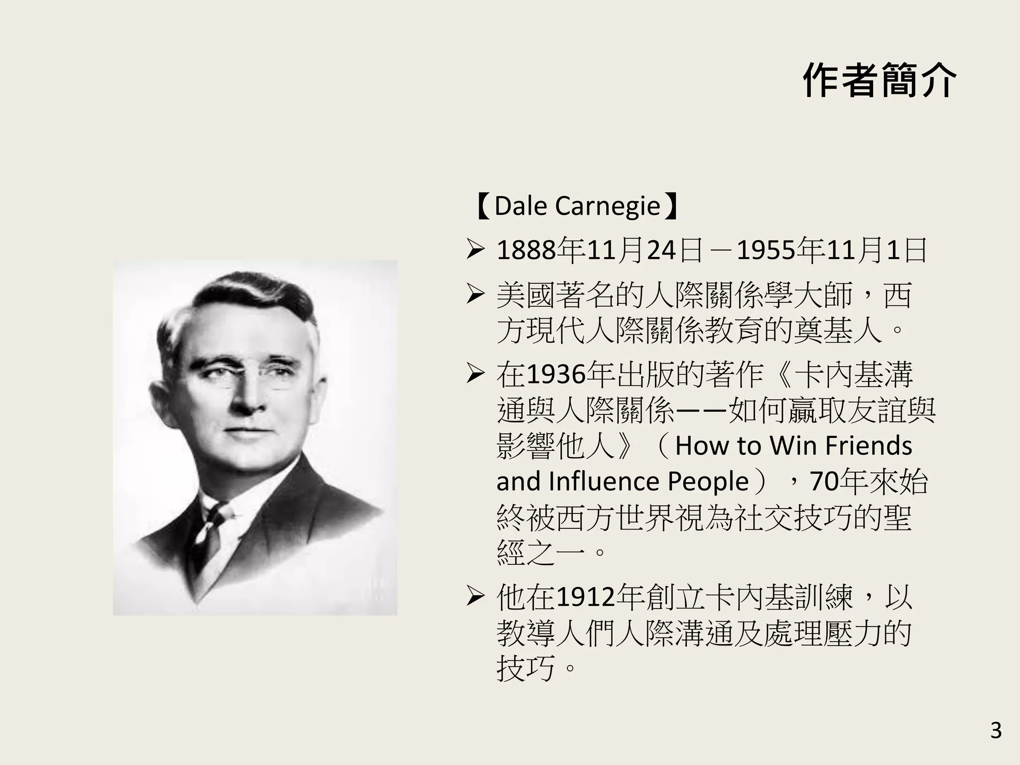 作者簡介
【Dale Carnegie】
 1888年11月24日－1955年11月1日
 美國著名的人際關係學大師，西
方現代人際關係教育的奠基人。
 在1936年出版的著作《卡內基溝
通與人際關係——如何贏取友誼與
影響他人》（How to Win Friends
and Influence People），70年來始
終被西方世界視為社交技巧的聖
經之一。
 他在1912年創立卡內基訓練，以
教導人們人際溝通及處理壓力的
技巧。
3
 