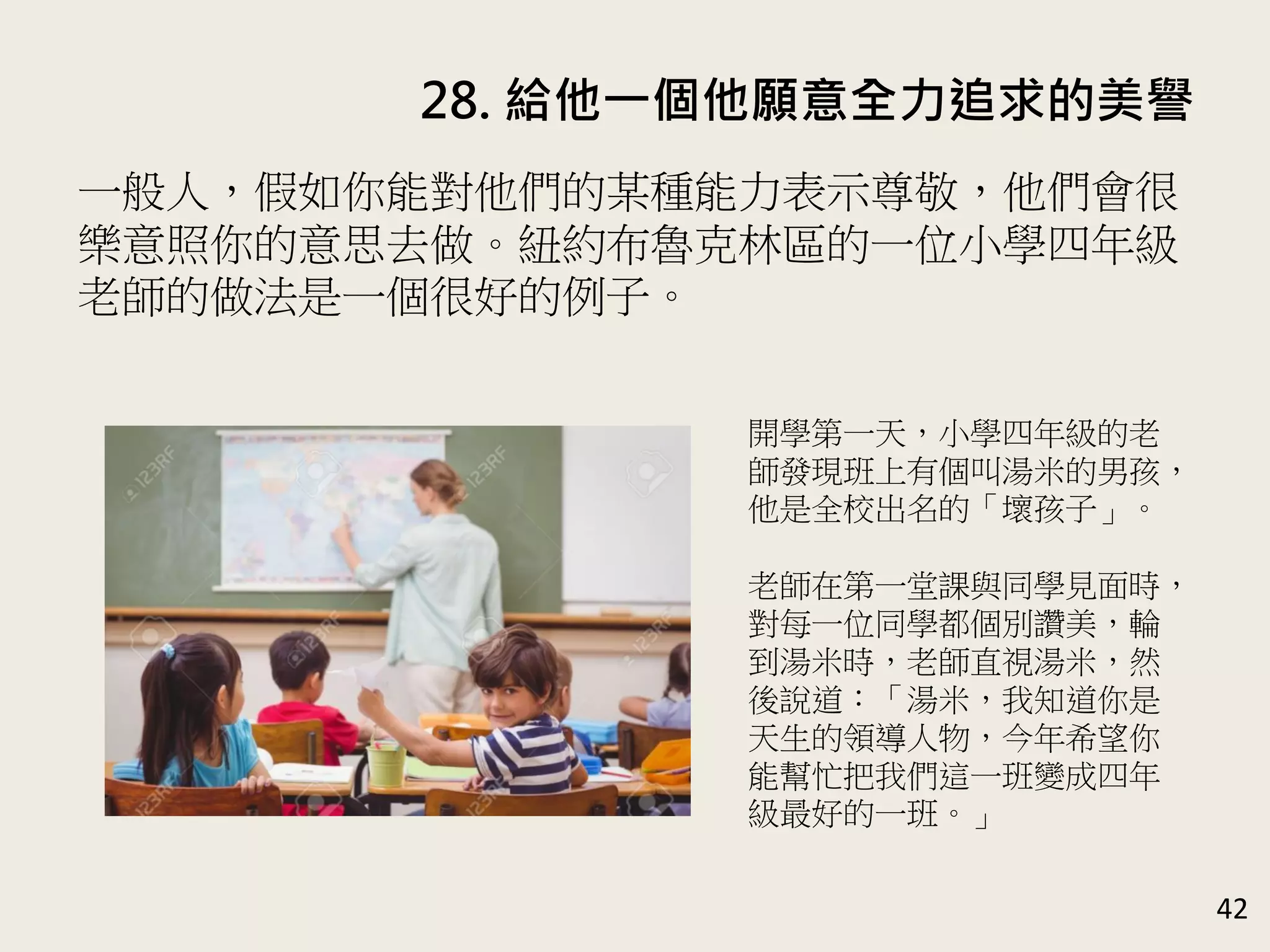 28. 給他一個他願意全力追求的美譽
42
一般人，假如你能對他們的某種能力表示尊敬，他們會很
樂意照你的意思去做。紐約布魯克林區的一位小學四年級
老師的做法是一個很好的例子。
開學第一天，小學四年級的老
師發現班上有個叫湯米的男孩，
他是全校出名的「壞孩子」。
老師在第一堂課與同學見面時，
對每一位同學都個別讚美，輪
到湯米時，老師直視湯米，然
後說道：「湯米，我知道你是
天生的領導人物，今年希望你
能幫忙把我們這一班變成四年
級最好的一班。」
 