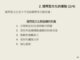 2. 提問型文化的優點 (2/4)
10
提問型文化至少可為組織帶來五點好處。(P.45-52)
提問型文化對組織的好處
1. 決策制定的改善與解決問題
2. 更好的組織變動適應性和接受度
3. 推動和激勵員工
4. 更好的團隊合作
5. 強化創新
 