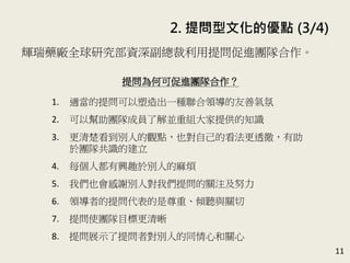 2. 提問型文化的優點 (3/4)
11
輝瑞藥廠全球研究部資深副總裁蘇 . 惠特利用提問促進團隊
合作。(P.51)
提問為何可促進團隊合作？
1. 適當的提問可以塑造出一種聯合領導的友善氣氛
2. 可以幫助團隊成員了解並重組大家提供的知識
3. 更清楚看到別人的觀點，也對自己的看法更透徹，有助
於團隊共識的建立
4. 每個人都有興趣於別人的麻煩
5. 我們也會感謝別人對我們提問的關注及努力
6. 領導者的提問代表的是尊重、傾聽與關切
7. 提問使團隊目標更清晰
8. 提問展示了提問者對別人的同情心和關心
 
