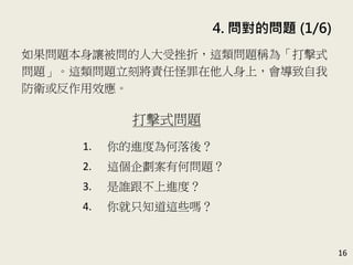 4. 問對的問題 (1/6)
16
如果問題本身讓被問的人大受挫折，這類問題稱為「打擊式
問題」。這類問題立刻將責任怪罪在他人身上，會導致自我
防衛或反作用效應。(P.80)
打擊式問題
1. 你的進度為何落後？
2. 這個企劃案有何問題？
3. 是誰跟不上進度？
4. 你就只知道這些嗎？
 