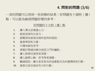 4. 問對的問題 (3/6)
18
一流的問題可以得到一些很棒的結果；好問題有十個特（優）
點，可以做為檢視問題好壞的參考。(P.82)
好問題的十大特（優）點
1. 讓人專注並竭盡心力。
2. 創造深度的自省力。
3. 挑戰那些被視為理所當然的假設。
4. 激發勇氣和力量。
5. 引導突破性思考。
6. 掌握打開通往解決途徑之門的鑰匙。
7. 讓人對情況看得更清楚。
8. 讓人敞開心胸、思考得更透徹。
9. 驗證假設，讓大家思索為何這麼做及為何選擇採取行動。
10. 激發正面及強而有力的行動。
 