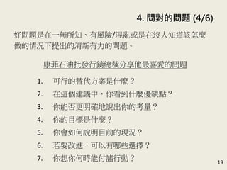 4. 問對的問題 (4/6)
19
好問題是在一無所知、有風險/混亂或是在沒人知道該怎麼
做的情況下提出的清新有力的問題。(P.83)
康菲石油批發行銷總裁分享他最喜愛的問題
1. 可行的替代方案是什麼？
2. 在這個建議中，你看到什麼優缺點？
3. 你能否更明確地說出你的考量？
4. 你的目標是什麼？
5. 你會如何說明目前的現況？
6. 若要改進，可以有哪些選擇？
7. 你想你何時能付諸行動？
 