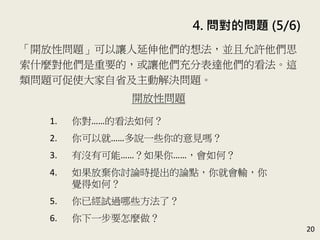 4. 問對的問題 (5/6)
20
「開放性問題」可以讓人延伸他們的想法，並且允許他們思
索什麼對他們是重要的，或讓他們充分表達他們的看法。這
類問題可促使大家自省及主動解決問題。(P.85-86)
開放性問題
1. 你對……的看法如何？
2. 你可以就……多說一些你的意見嗎？
3. 有沒有可能……？如果你……，會如何？
4. 如果放棄你討論時提出的論點，你就會輸，你
覺得如何？
5. 你已經試過哪些方法了？
6. 你下一步要怎麼做？
 
