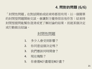 4. 問對的問題 (6/6)
21
「封閉性問題」在對話開始或結束時都很有用。以一個簡單
的封閉型問題開始交談，會讓對方覺得很容易作答；結束時
封閉型提問能幫你澄清或更了解討論的結果，而就某個決定
或行動做出結論。(P.91-92)
封閉性問題
1. 多少人會受到影響？
2. 你同意這個決定嗎？
3. 我們應該何時開會？
4. 現在幾點？
5. 你會選A計畫還是B計畫？
 