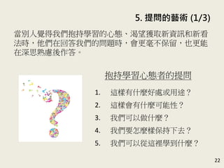 5. 提問的藝術 (1/3)
22
當別人覺得我們抱持學習的心態、渴望獲取新資訊和新看
法時，他們在回答我們的問題時，會更毫不保留，也更能
在深思熟慮後作答。(P.99)
抱持學習心態者的提問
1. 這樣有什麼好處或用途？
2. 這樣會有什麼可能性？
3. 我們可以做什麼？
4. 我們要怎麼樣保持下去？
5. 我們可以從這裡學到什麼？
 