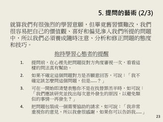 5. 提問的藝術 (2/3)
23
就算我們有很強烈的學習意願，但畢竟舊習慣難改，我們
很容易把自己的價值觀、喜好和偏見滲入我們所提的問題
中，所以我們必須養成隨時注意、分析和修正問題的態度
和技巧。(P.102-103)
抱持學習心態者的提醒
1. 提問前，在心裡先把問題從對方角度審視一次，看看這
樣的問法真有幫助。
2. 如果不確定這個問題對方是否願意回答，可說：「我不
確定該怎麼問這個問題，但是…...？」
3. 可在一開始即清楚表態你不是在找替罪羔羊時，如可說：
「我們應該研究並找出每次意外發生的原因，以避免類
似的事情一再發生？」
4. 把問題包裝成一個需要協助的請求，如可說：「我非常
重視你的意見，所以我會很感謝，如果你可以告訴我……」
 