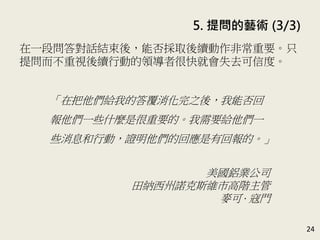 5. 提問的藝術 (3/3)
24
提問是一個簡單的過程；如果面臨一個棘手的議題時，可
以採用五個步驟的流程來提問。(P.104-115)
編號 步驟 注意事項
1 打破僵局
用輕鬆的話題起頭，讓大家自在地開始交談。如：
你現在方便說話嗎？你今天過得如何？
2 布局籌畫
保持學習心態，而非批判心態。
坦誠以對，透露一些你自己的想法；或一開始時就
先說明希望這段交談有什麼結果。
3
提出你的
問題
讓人能夠主宰解決的方式；溫柔提問 (越溫柔、作
業越大)；暫時擱置自己的偏見、聯想和批判；不要
催促他人回答問題。
4
傾聽並顯
示樂於聽
取回答
先從界定問題開始；不斷刺激大家提供想法與方案，
等大家沒有其他想法時，才提個人的看法；找到一
個方案後，從正、反兩面去討論。
5 後續動作
只提問而不重視後續行動的領導者很快就會失去可
信度。
 