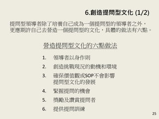 6. 創造提問型文化 (1/2)
25
提問型領導者除了培養自己成為一個提問型的領導者之外，
更應期許自己去營造一個提問型的文化，具體的做法有六
點。(P.119-131)
營造提問型文化的六點做法
1. 領導者以身作則
2. 創造挑戰現況的動機和環境
3. 確保價值觀或SOP不會影響
提問型文化的發展
4. 掌握提問的機會
5. 獎勵及讚賞提問者
6. 提供提問訓練
 