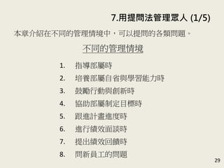 7. 用提問法管理眾人 (1/5)
29
本章介紹在不同的管理情境中，可以提問的各類問題。
(P.142-157)
不同的管理情境
1. 指導部屬時
2. 培養部屬自省與學習心態時
3. 鼓勵行動與創新時
4. 協助部屬制定目標時
5. 跟進計畫進度時
6. 進行績效面談時
7. 提出績效回饋時
8. 問新員工的問題
 