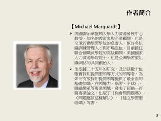 作者簡介
【Michael Marquardt】
 美國喬治華盛頓大學人力資源發展中心
教授。知名的教育家與企業顧問，也是
全球行動學習學院的負責人，幫許多組
織訓練管理人才與市場定位。目前擔任
聯合國職員學院的高級顧問，美國國家
人力資源學院院士，也是亞洲學習型組
織網絡的共同創始人。
 他根據二十五年的研究，及訪談22位確
實採用提問型領導方式的領導者，為如
何有效採用提問領導提供了最全面的基
礎知識。在領導力、學習、全球化、組
織變革等專業領域，發表了超過一百篇
專業論文，出版了《你會問問題嗎》、
《問題應該這樣解決》、《建立學習型
組織》等書。
3
 