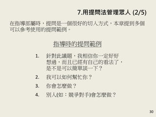 30
在指導部屬時，提問是一個很好的切入方式，本章提到多個
可以參考使用的提問範例。(P.144)
指導時的提問範例
1. 針對此議題，我相信你一定好好
想過，而且已經有自己的看法了，
是不是可以簡單談一下？
2. 我可以如何幫忙你？
3. 你會怎麼做？
4. 別人(如：競爭對手)會怎麼做？
7. 用提問法管理眾人 (2/5)
 