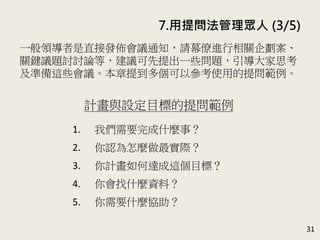 31
一般領導者要進行相關企劃案的報告或關鍵議題的討論時，
都是直接發佈會議通知。本章建議可先提出一些問題，引導
大家思考及準備這些會議。本章提到多個可以參考使用的提
問範例。(P.150)
計畫與設定目標的提問範例
1. 我們需要完成什麼事？
2. 你認為怎麼做最實際？
3. 你計畫如何達成這個目標？
4. 你會找什麼資料？
5. 你需要什麼協助？
7. 用提問法管理眾人 (3/5)
 