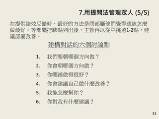 33
在提供績效反饋時，最好的方法是問部屬他們覺得應該怎麼
做最好 (可以改善的缺點)。等部屬把缺點列出後，主管再以
從中挑選1-2點，建議部屬改善。(P.154)
績效回饋時的提問範例
1. 在這個案子裡，你覺得你的表現是
最理想的嗎？
2. 你有任何地方要改進的嗎？
3. 如果有機會讓你重做這個案子，你
會有那些不同的做法？
7. 用提問法管理眾人 (5/5)
 