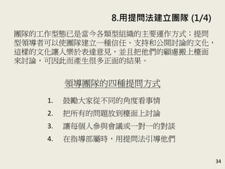 8. 用提問法建立團隊 (1/4)
34
團隊的工作型態已是當今各類型組織的主要運作方式；教練
型提問領導者可以使團隊建立一種信任、支持和公開討論的
文化，這樣的文化讓人樂於表達意見，並且把他們的顧慮搬
上檯面來討論，可因此而產生很多正面的結果。(P.161-164)
領導團隊的四種提問方式
1. 鼓勵大家從不同的角度看事情
2. 把所有的問題放到檯面上討論
3. 讓每個人參與重要的事件：不是開
會就是進行一對一的對談
4. 在指導部屬時，用提問法引導他們
 
