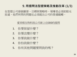 9. 用提問法型塑策略及推動改革 (1/3)
38
在型塑公司發展願景、目標與策略時，領導者必須把眼光
放遠，他們所問的問題也必須超出公司的營運範疇。
(P.184)
愛美根生物科技公司新上任CEO的提問
1. 你要保留什麼？
2. 你要改變什麼？
3. 你要我做什麼？
4. 你怕我做什麼？
5. 你有其他問題要問我的嗎？
 